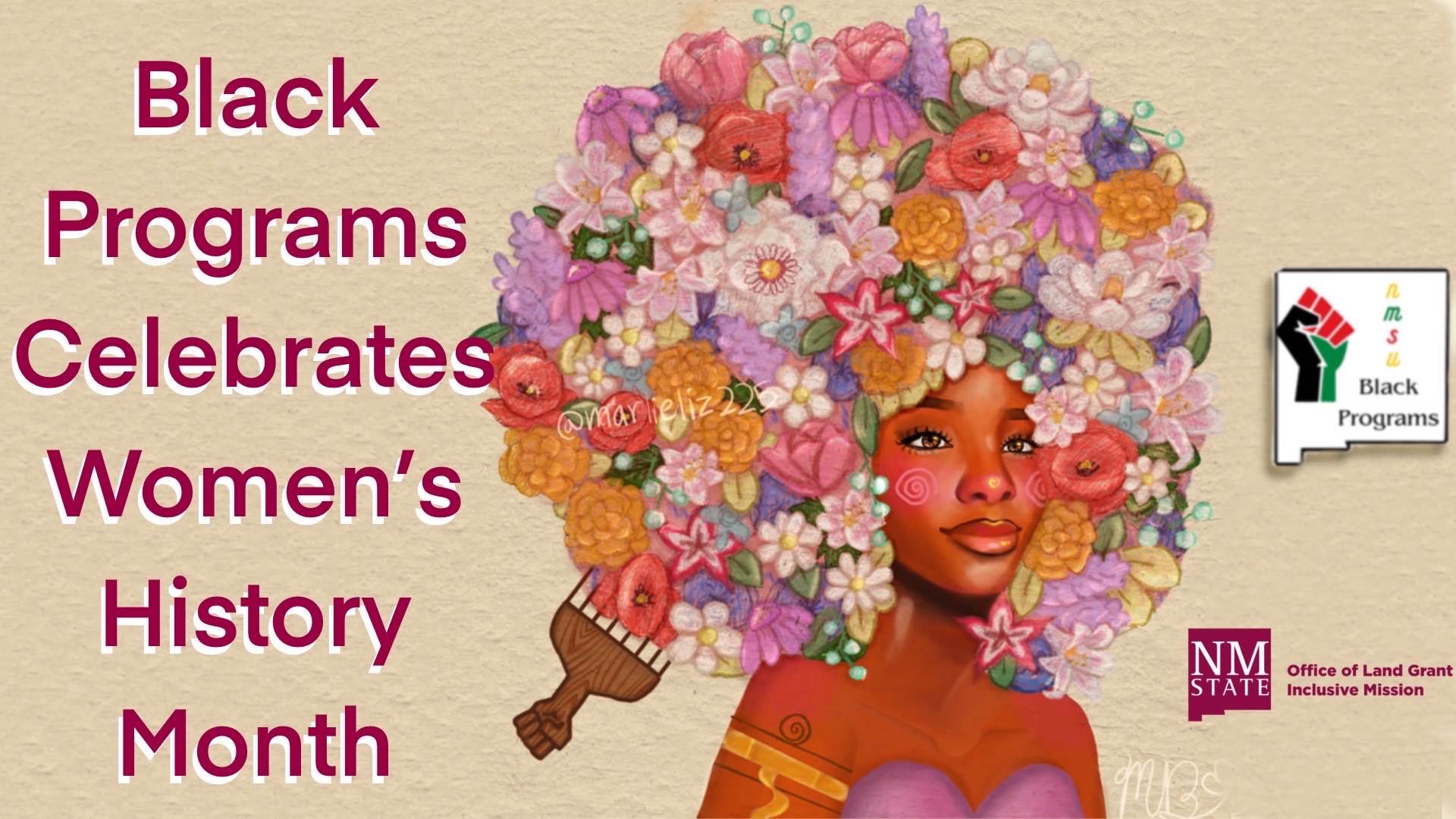 The image features a digital illustration of a woman with a dark complexion. Her hair is an elaborate arrangement of a variety of colorful flowers, including roses, daisies, and other floral species in shades of pink, orange, purple, and white. The background is a beige texture. On the left side, bold, dark pink text reads, “Black Programs Celebrates Women’s History Month.” On the lower right corner, a logo of a raised fist with green, black, and red colors is accompanied by the text “Black Programs.” Below it is another logo with "NMSU" followed by "Office of Land Grant Inclusive Mission." The artist's signature, "@marieliz22," appears among the flowers.  Alt-text:  Illustration of a woman with flower-filled hair next to text celebrating Women's History Month.  Transcribed Text:  Black Programs Celebrates Women’s History Month  @marieliz22  NMSU Office of Land Grant Inclusive Mission